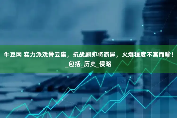牛豆网 实力派戏骨云集，抗战剧即将霸屏，火爆程度不言而喻！_包括_历史_侵略